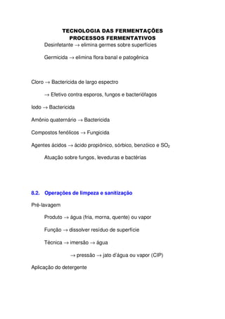 Desinfetante → elimina germes sobre superfícies
Germicida → elimina flora banal e patogênica

Cloro → Bactericida de largo espectro
→ Efetivo contra esporos, fungos e bacteriófagos
Iodo → Bactericida
Amônio quaternário → Bactericida
Compostos fenólicos → Fungicida
Agentes ácidos → ácido propiônico, sórbico, benzóico e SO2
Atuação sobre fungos, leveduras e bactérias

8.2. Operações de limpeza e sanitização
Pré-lavagem
Produto → água (fria, morna, quente) ou vapor
Função → dissolver resíduo de superfície
Técnica → imersão → água
→ pressão → jato d’água ou vapor (CIP)
Aplicação do detergente

 