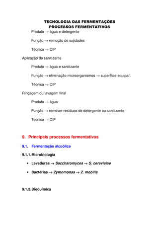 Produto → água e detergente
Função → remoção de sujidades
Técnica → CIP
Aplicação do sanitizante
Produto → água e sanitizante
Função → eliminação microorganismos → superfície equipa/.
Técnica → CIP
Rinçagem ou lavagem final
Produto → água
Função → remover resíduos de detergente ou sanitizante
Tecnica → CIP

9. Principais processos fermentativos
9.1. Fermentação alcoólica
9.1.1. Microbiologia
• Leveduras → Saccharomyces → S. cerevisiae
• Bactérias → Zymomonas → Z. mobilis

9.1.2. Bioquímica

 
