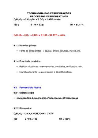 C6H12O6 → 2 C2H5OH + 2 CO2 + 2 ATP + calor
180 g

2 * 46 = 92 g

RT = 51,11%

C6H12O6 + 6 O2 → 6 CO2 + 6 H2O + 38 ATP + calor

9.1.3. Matérias primas
• Fonte de carboidratos → açúcar, amido, celulose, inulina, etc.

9.1.4. Principais produtos
• Bebidas alcoólicas → fermentadas, destiladas, retificadas, mist.
• Etanol carburante → álcool anidro e álcool hidratado

9.2. Fermentação láctica
9.2.1. Microbiologia
• Lactobacillus, Leuconostoc, Pediococcus, Streptococcus

9.2.2. Bioquímica
C6H12O6 → 2 CH3CHOHCOOH + 2 ATP
180

2 * 90 = 180

RT = 100%

 