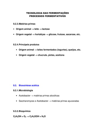 9.2.3. Matérias primas
• Origem animal → leite → lactose
• Origem vegetal → hortaliças → glicose, frutose, sacarose, etc.

9.2.4. Principais produtos
• Origem animal → leites fermentados (iogurtes), queijos, etc.
• Origem vegetal → chucrute, picles, azeitona

9.3. Biossíntese acética
9.3.1. Microbiologia
• Acetobacter → matérias primas alcoólicas
• Saccharomyces e Acetobacter → matérias primas açucaradas

9.3.2. Bioquímica
C2H5OH + O2 → C2H3OOH + H2O

 