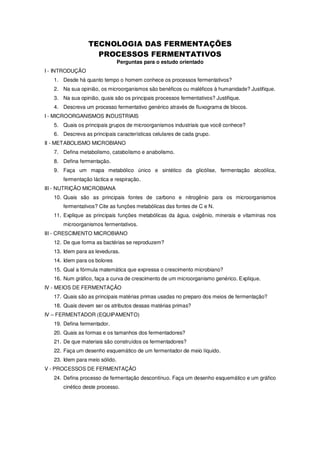 Perguntas para o estudo orientado
I - INTRODUÇÃO
1. Desde há quanto tempo o homem conhece os processos fermentativos?
2. Na sua opinião, os microorganismos são benéficos ou maléficos à humanidade? Justifique.
3. Na sua opinião, quais são os principais processos fermentativos? Justifique.
4. Descreva um processo fermentativo genérico através de fluxograma de blocos.
I - MICROORGANISMOS INDUSTRIAIS
5. Quais os principais grupos de microorganismos industriais que você conhece?
6. Descreva as principais características celulares de cada grupo.
II - METABOLISMO MICROBIANO
7. Defina metabolismo, catabolismo e anabolismo.
8. Defina fermentação.
9. Faça um mapa metabólico único e sintético da glicólise, fermentação alcoólica,
fermentação láctica e respiração.
III - NUTRIÇÃO MICROBIANA
10. Quais são as principais fontes de carbono e nitrogênio para os microorganismos
fermentativos? Cite as funções metabólicas das fontes de C e N.
11. Explique as principais funções metabólicas da água, oxigênio, minerais e vitaminas nos
microorganismos fermentativos.
III - CRESCIMENTO MICROBIANO
12. De que forma as bactérias se reproduzem?
13. Idem para as leveduras.
14. Idem para os bolores
15. Qual a fórmula matemática que expressa o crescimento microbiano?
16. Num gráfico, faça a curva de crescimento de um microorganismo genérico. Explique.
IV - MEIOS DE FERMENTAÇÃO
17. Quais são as principais matérias primas usadas no preparo dos meios de fermentação?
18. Quais devem ser os atributos dessas matérias primas?
IV – FERMENTADOR (EQUIPAMENTO)
19. Defina fermentador.
20. Quais as formas e os tamanhos dos fermentadores?
21. De que materiais são construídos os fermentadores?
22. Faça um desenho esquemático de um fermentador de meio líquido.
23. Idem para meio sólido.
V - PROCESSOS DE FERMENTAÇÃO
24. Defina processo de fermentação descontínuo. Faça um desenho esquemático e um gráfico
cinético deste processo.

 