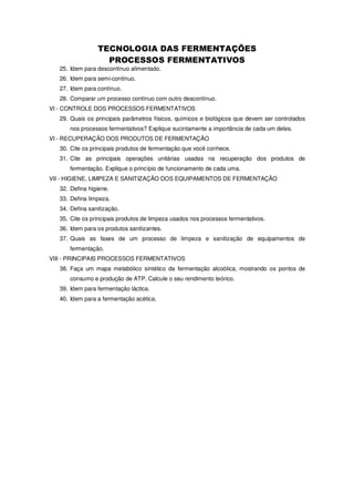 25. Idem para descontínuo alimentado.
26. Idem para semi-contínuo.
27. Idem para contínuo.
28. Comparar um processo contínuo com outro descontínuo.
VI - CONTROLE DOS PROCESSOS FERMENTATIVOS
29. Quais os principais parâmetros físicos, químicos e biológicos que devem ser controlados
nos processos fermentativos? Explique sucintamente a importância de cada um deles.
VI - RECUPERAÇÃO DOS PRODUTOS DE FERMENTAÇÃO
30. Cite os principais produtos de fermentação que você conhece.
31. Cite as principais operações unitárias usadas na recuperação dos produtos de
fermentação. Explique o princípio de funcionamento de cada uma.
VII - HIGIENE, LIMPEZA E SANITIZAÇÃO DOS EQUIPAMENTOS DE FERMENTAÇÃO
32. Defina higiene.
33. Defina limpeza.
34. Defina sanitização.
35. Cite os principais produtos de limpeza usados nos processos fermentativos.
36. Idem para os produtos sanitizantes.
37. Quais as fases de um processo de limpeza e sanitização de equipamentos de
fermentação.
VIII - PRINCIPAIS PROCESSOS FERMENTATIVOS
38. Faça um mapa metabólico sintético da fermentação alcoólica, mostrando os pontos de
consumo e produção de ATP. Calcule o seu rendimento teórico.
39. Idem para fermentação láctica.
40. Idem para a fermentação acética.

 