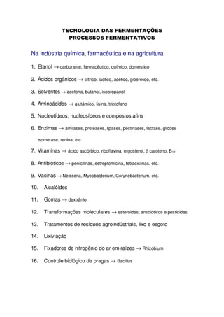 Na indústria química, farmacêutica e na agricultura
1. Etanol → carburante, farmacêutico, químico, doméstico
2. Ácidos orgânicos → cítrico, láctico, acético, giberélico, etc.
3. Solventes → acetona, butanol, isopropanol
4. Aminoácidos → glutâmico, lisina, triptofano
5. Nucleotídeos, nucleosídeos e compostos afins
6. Enzimas → amilases, proteases, lipases, pectinases, lactase, glicose
isomerase, renina, etc.

7. Vitaminas → ácido ascórbico, riboflavina, ergosterol, β caroteno, B12
8. Antibióticos → penicilinas, estreptomicina, tetraciclinas, etc.
9. Vacinas → Neisseria, Mycobacterium, Corynebacterium, etc.
10.

Alcalóides

11.

Gomas → dextrânio

12.

Transformações moleculares → esteróides, antibióticos e pesticidas

13.

Tratamentos de resíduos agroindústriais, lixo e esgoto

14.

Lixiviação

15.

Fixadores de nitrogênio do ar em raízes → Rhizobium

16.

Controle biológico de pragas → Bacillus

 