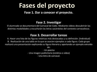 Fases del proyecto
Fase 1. Dar a conocer el proyecto.
Fase 2. Investigar
El alumnado se documentará del Carnaval de Cádiz. Mediante vídeos descubrirán las
distintas modalidades y escucharán las letras sacándolas del contexto carnavalesco.
Fase 3. Desarrollar tareas
A. Hacer una lista de las figuras retóricas más destacadas y su definición. (Individual)
B. Realización de una tabla en la que se asocien ejemplos a cada figura. Cada grupo
realizará una presentación explicando su figura literaria y aportando un ejemplo extraído
de:
- Un poema
- Una imagen publicitaria (estática o vídeo)
- Una letra de carnaval.