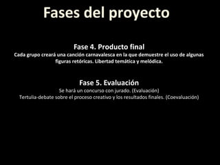 Fases del proyecto
Fase 4. Producto final
Cada grupo creará una canción carnavalesca en la que demuestre el uso de algunas
figuras retóricas. Libertad temática y melódica.
Fase 5. Evaluación
Se hará un concurso con jurado. (Evaluación)
Tertulia-debate sobre el proceso creativo y los resultados finales. (Coevaluación)