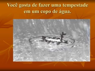 Você gosta de fazer uma tempestade
em um copo de água.
 