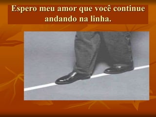 Espero meu amor que você continue
andando na linha.
 
