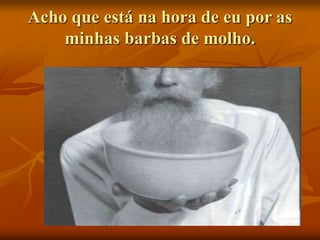 Acho que está na hora de eu por as
minhas barbas de molho.
 