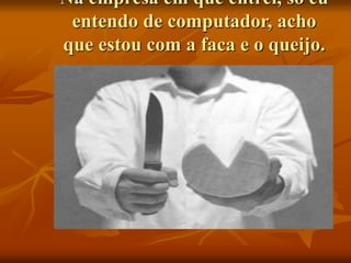 Na empresa em que entrei, só eu
entendo de computador, acho
que estou com a faca e o queijo.
 