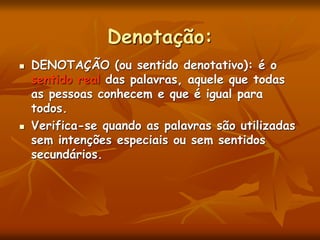 Denotação:
 DENOTAÇÃO (ou sentido denotativo): é o
sentido real das palavras, aquele que todas
as pessoas conhecem e que é igual para
todos.
 Verifica-se quando as palavras são utilizadas
sem intenções especiais ou sem sentidos
secundários.
 