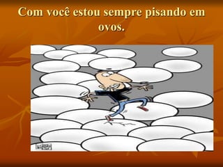 Com você estou sempre pisando em
ovos.
 