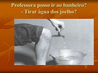 Professora posso ir ao banheiro?
- Tirar água dos joelho?
 