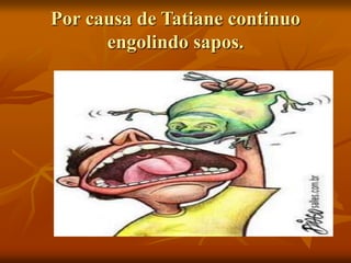 Por causa de Tatiane continuo
engolindo sapos.
 