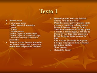 Texto 1
 Bolo de arroz
 3 xícaras de arroz
1 colher (sopa) de manteiga
1 gema
1 frango
1 cebola picada
1colher (sopa) de molho inglês
1colher (sopa) de farinha de trigo
1 xícara de creme de leite salsa
picadinha.
 Prepare o arroz branco, bem solto.
Ao mesmo tempo, faça o frango ao
molho, bem temperado e saboroso.
 Quando pronto, retire os pedaços,
desosse e desfie. Reserve.
Quando o arroz estiver pronto, junte
a gema, a manteiga, coloque numa
forma de buraco e leve ao forno.
No caldo que sobrou do frango, junte
a cebola, o molho inglês, a farinha de
trigo e leve ao fogo para engrossar.
Retire do fogo e junte o creme de
leite.
Vire o arroz, já assado, num prato.
Coloque o frango no meio e despeje
por cima o molho.
Sirva quente.
 (Terezinha Terra)
 