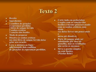 Texto 2
 Receita
 Ingredientes
 2 conflitos de gerações
4 esperanças perdidas
3 litros de sangue fervido
5 sonhos eróticos
2 canções dos beatles
 Modo de preparar
 Dissolva os sonhos eróticos
nos dois litros de sangue fervido deixe
gelar seu coração.
 Leve a mistura ao fogo,
adicionando dois conflitos
de gerações às esperanças perdidas.
 Corte tudo em pedacinhos
e repita com as canções dos
beatles o mesmo processo usado
com os sonhos eróticos, mas
desta
vez deixe ferver um pouco mais
e
mexa até dissolver.
 Parte do sangue pode ser
substituído por suco de
groselha, mas os resultados
não serão os mesmos.
 Sirva o poema simples
ou com ilusões.
(Nicolas Behr)
 