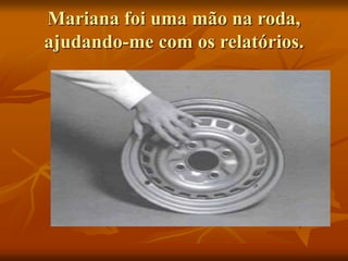 Mariana foi uma mão na roda,
ajudando-me com os relatórios.
 