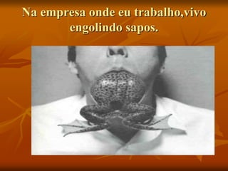 Na empresa onde eu trabalho,vivo
engolindo sapos.
 