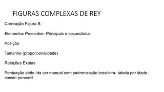 FIGURAS COMPLEXAS DE REY
Correação Figura B:
Elementos Presentes- Principais e secundários
Posição
Tamanho (proporcionalidade)
Relações Exatas
Pontuação atribuída ver manual com padronização brasileira- tabela por idade ;
consta percentil
 
