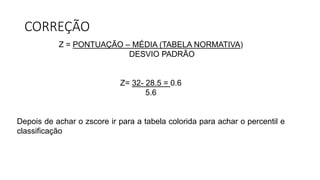 CORREÇÃO
Z = PONTUAÇÃO – MÉDIA (TABELA NORMATIVA)
DESVIO PADRÃO
Z= 32- 28.5 = 0.6
5.6
Depois de achar o zscore ir para a tabela colorida para achar o percentil e
classificação
 