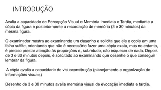 INTRODUÇÃO
Avalia a capacidade de Percepção Visual e Memória Imediata e Tardia, mediante a
cópia da figura e posteriormente a recordação de memória (3 e 30 minutos) da
mesma figura.
O examinador mostra ao examinando um desenho e solicita que ele o copie em uma
folha sulfite, orientando que não é necessário fazer uma cópia exata, mas no entanto,
é preciso prestar atenção às proporções e, sobretudo, não esquecer de nada. Depois
de 3 e 30 minutos depois, é solicitado ao examinando que desenhe o que conseguir
lembrar da figura.
A cópia avalia a capacidade de visuoconstrução (planejamento e organização de
informações visuais)
Desenho de 3 e 30 minutos avalia memória visual de evocação imediata e tardia.
 