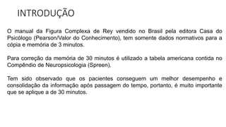 INTRODUÇÃO
O manual da Figura Complexa de Rey vendido no Brasil pela editora Casa do
Psicólogo (Pearson/Valor do Conhecimento), tem somente dados normativos para a
cópia e memória de 3 minutos.
Para correção da memória de 30 minutos é utilizado a tabela americana contida no
Compêndio de Neuropsicologia (Spreen).
Tem sido observado que os pacientes conseguem um melhor desempenho e
consolidação da informação após passagem do tempo, portanto, é muito importante
que se aplique a de 30 minutos.
 