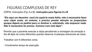 FIGURAS COMPLEXAS DE REY
CÓPIA- Instruções (Fig. A e B): instruções para figuras A e B
“Eis aqui um desenho: você irá copiá-lo nesta folha; não é necessário fazer
uma cópia exata, no entanto, é preciso prestar atenção as proporções
porque depois eu pedirei para vc lembrar e, sobretudo, não esquecer nada.
Não é necessário ter pressa. Comece com este lápis”.
Permitir que o paciente execute a cópia percebendo a montagem da armação e
lhe dê lápis de cores diferentes quando observar mudanças estruturais de cópia.
Trabalhar com 6 diferentes cores.
- Cronômetrar tempo de execução
 