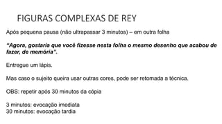 FIGURAS COMPLEXAS DE REY
Após pequena pausa (não ultrapassar 3 minutos) – em outra folha
“Agora, gostaria que você fizesse nesta folha o mesmo desenho que acabou de
fazer, de memória”.
Entregue um lápis.
Mas caso o sujeito queira usar outras cores, pode ser retomada a técnica.
OBS: repetir após 30 minutos da cópia
3 minutos: evocação imediata
30 minutos: evocação tardia
 