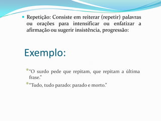  Repetição: Consiste em reiterar (repetir) palavras

ou orações para intensificar ou enfatizar a
afirmação ou sugerir insistência, progressão:

Exemplo:
* “O

surdo pede que repitam, que repitam a última
frase.”

* “Tudo, tudo parado: parado e morto.”

 