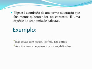  Elipse: é a omissão de um termo ou oração que

facilmente subentender no contexto. É uma
espécie de economia de palavras.

Exemplo:
* João estava com pressa. Preferiu não entrar.
* As mãos erram pequenas e os dedos, delicados.

 