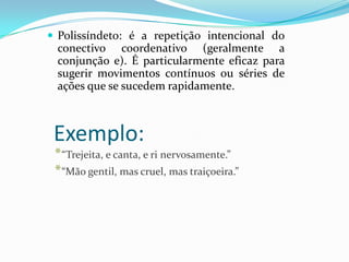  Polissíndeto: é a repetição intencional do

conectivo coordenativo (geralmente a
conjunção e). É particularmente eficaz para
sugerir movimentos contínuos ou séries de
ações que se sucedem rapidamente.

Exemplo:

* “Trejeita, e canta, e ri nervosamente.”
* “Mão gentil, mas cruel, mas traiçoeira.”

 
