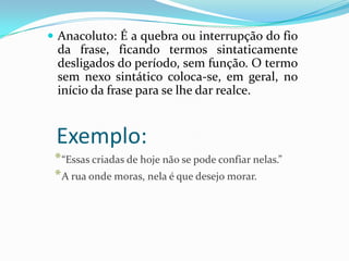  Anacoluto: É a quebra ou interrupção do fio

da frase, ficando termos sintaticamente
desligados do período, sem função. O termo
sem nexo sintático coloca-se, em geral, no
início da frase para se lhe dar realce.

Exemplo:
* “Essas criadas de hoje não se pode confiar nelas.”
* A rua onde moras, nela é que desejo morar.

 