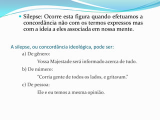  Silepse: Ocorre esta figura quando efetuamos a

concordância não com os termos expressos mas
com a ideia a eles associada em nossa mente.
A silepse, ou concordância ideológica, pode ser:
a) De gênero:
Vossa Majestade será informado acerca de tudo.

b) De número:
“Corria gente de todos os lados, e gritavam.”
c) De pessoa:
Ele e eu temos a mesma opinião.

 