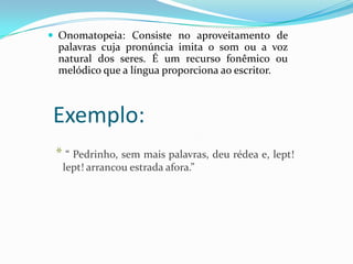  Onomatopeia: Consiste no aproveitamento de

palavras cuja pronúncia imita o som ou a voz
natural dos seres. É um recurso fonêmico ou
melódico que a língua proporciona ao escritor.

Exemplo:
* “ Pedrinho, sem mais palavras, deu rédea e, lept!
lept! arrancou estrada afora.”

 