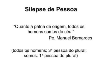 Silepse de Pessoa
“Quanto à pátria de origem, todos os
homens somos do céu.”
Pe. Manuel Bernardes
(todos os homens: 3ª pessoa do plural;
somos: 1ª pessoa do plural)
 