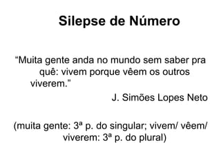 Silepse de Número
“Muita gente anda no mundo sem saber pra
quê: vivem porque vêem os outros
viverem.”
J. Simões Lopes Neto
(muita gente: 3ª p. do singular; vivem/ vêem/
viverem: 3ª p. do plural)
 