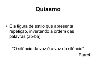 Quiasmo
• É a figura de estilo que apresenta
repetição, invertendo a ordem das
palavras (ab-ba):
“O silêncio da voz é a voz do silêncio”
Parret
 