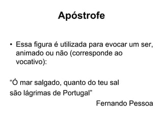 Apóstrofe
• Essa figura é utilizada para evocar um ser,
animado ou não (corresponde ao
vocativo):
“Ó mar salgado, quanto do teu sal
são lágrimas de Portugal”
Fernando Pessoa
 