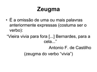 Zeugma
• É a omissão de uma ou mais palavras
anteriormente expressas (costuma ser o
verbo):
“Vieira vivia para fora [...] Bernardes, para a
cela...”
Antonio F. de Castilho
(zeugma do verbo “vivia”)
 