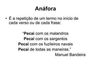 Anáfora
• É a repetição de um termo no início de
cada verso ou de cada frase:
“Pecai com os malandros
Pecai com os sargentos
Pecai com os fuzileiros navais
Pecai de todas as maneiras.”
Manuel Bandeira
 