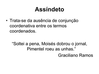 Assíndeto
• Trata-se da ausência de conjunção
coordenativa entre os termos
coordenados.
“Soltei a pena, Moisés dobrou o jornal,
Pimentel roeu as unhas.”
Graciliano Ramos
 