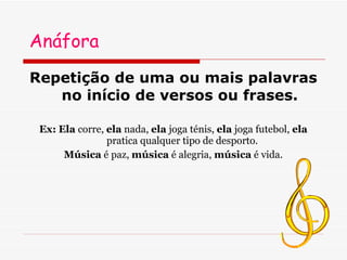 Anáfora Repetição de uma ou mais palavras no início de versos ou frases.  Ex:   Ela  corre,  ela  nada,  ela  joga ténis,  ela  joga futebol,  ela  pratica qualquer tipo de desporto. Música  é paz,  música  é alegria,  música  é vida. 