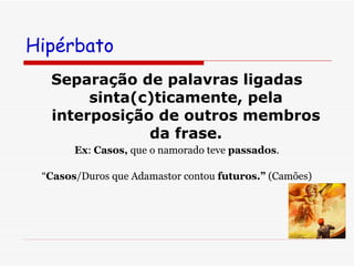Hipérbato  Separação de palavras ligadas sinta(c)ticamente, pela interposição de outros membros da frase. Ex :  Casos,  que o namorado teve  passados . “ Casos /Duros que Adamastor contou  futuros.”  (Camões) 