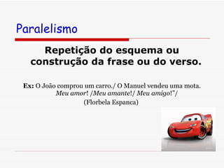 Paralelismo Repetição do esquema ou construção da frase ou do verso.   Ex:  O João comprou um carro./ O Manuel vendeu uma mota. Meu amor ! / Meu amante !/  Meu   amigo !”/  (Florbela Espanca)  