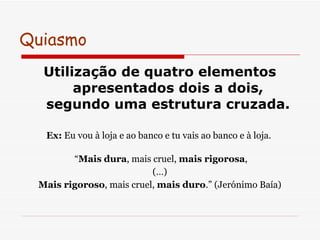 Quiasmo  Utilização de quatro elementos apresentados dois a dois, segundo uma estrutura cruzada. Ex:  Eu vou à loja e ao banco e tu vais ao banco e à loja.   “ Mais dura , mais cruel,  mais rigorosa , (…) Mais rigoroso , mais cruel,  mais duro .” (Jerónimo Baía) 