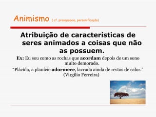 Animismo  ( cf. prosopopeia, personificação) Atribuição de características de seres animados a coisas que não as possuem. Ex:  Eu sou como as rochas que  acordam  depois de um sono muito demorado. “ Plácida, a planície  adormece , lavrada ainda de restos de calor.” (Virgílio Ferreira)  