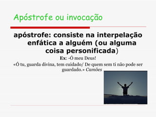 Apóstrofe ou invocação apóstrofe: consiste na interpelação enfática a alguém (ou alguma coisa personificada ) Ex : -Ó meu Deus! «Ó tu, guarda divina, tem cuidado/ De quem sem ti não pode ser guardado.»  Camões 