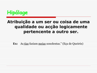 Hipálage   Atribuição a um ser ou coisa de uma qualidade ou acção logicamente pertencente a outro ser. Ex:   As  tias  faziam  meias  sonolentas.” (Eça de Queirós)  