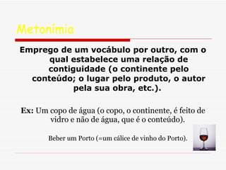 Metonímia  Emprego de um vocábulo por outro, com o qual estabelece uma relação de contiguidade (o continente pelo conteúdo; o lugar pelo produto, o autor pela sua obra, etc.).   Ex:  Um copo de água (o copo, o continente, é feito de vidro e não de água, que é o conteúdo).  Beber um Porto (=um cálice de vinho do Porto).  