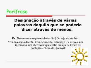 Perífrase   Designação através de várias palavras daquilo que se poderia dizer através de menos.  Ex:  Nos meses em que o sol é tardio ( Ou seja no Verão).  “ Tenho estado doente. Primeiramente, estômago – e depois, um incómodo, um abcesso naquele sítio em que se levam os pontapés…” (Eça de Queirós) 
