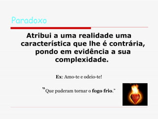 Paradoxo Atribui a uma realidade uma característica que lhe é contrária, pondo em evidência a sua complexidade.  Ex : Amo-te e odeio-te! “ Que puderam tornar o  fogo frio .” 